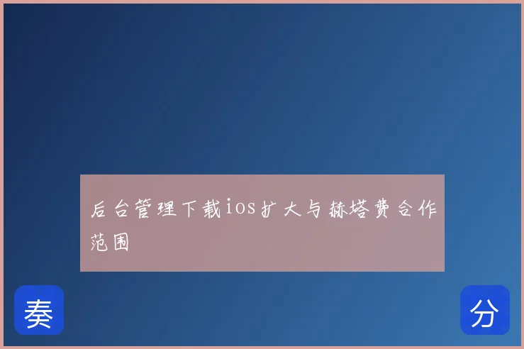 后台管理下载ios扩大与赫塔费合作范围
